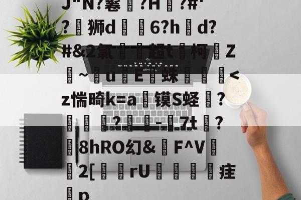 J"N?鬈熎?H鼫?#'?絨狮d渕鶚6?hd?#&amp;2氯湀蓮超t嶰柯慪Z鏨~橉u哖E踕蛛-天博体育官网